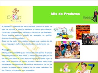 A franquedora incentiva que seus parceiros procure ter todos os
tipos de produtos e serviços correlatos a franquia para oferecer:
Cortes para todas as idades, depilação e manicure já são esperados.
Outros serviços estéticos poderão ser agregados ao portfólio,
dependendo das necessidades.
Deste Mix faz parte, comercializar produtos para o cabelo, dia da
noiva, maquiagem, buffet infantil, desfiles de moda, berçários etc.


Promoções
A franqueadora possibilita que o franqueado adote política de preços
diferentes para os dias mais fracos. O franqueado pode optar por dar
um serviço na venda de outro. No corte com tintura, ganhe o pé e a
mão. Tente maximizar as vendas durante a semana. Outra ação
balizada pela franqueadora é aproveitar os dias festivos. Dar um dia
no salão de beleza para as mães no dia das mães, Helloween, dia
das Crianças e comemorar seus aniversários.
 