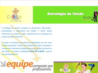 A estratégia de venda é baseada no atendimento diferenciado ,
personalizado    e   responsável   que   fideliza   o   cliente   agindo
diretamente na receita do salão. gradativamente as prestações de
serviços tendem a aumentar.


A equipe é composta por profissionais qualificados que tem como
missão surpreender o cliente com atendimento amigo, encantador e
inesquecível, oferecendo obrigatoriamente um serviço de primeira a
seu cliente. O conceito é satisfação PLENA DO CLIENTE , seja ele
de qual faixa etária for
 
