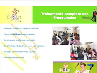 • Know How, conhecendo a franquia e o mercado;


• E agora, sou PATRÃO (Gestão de Negócio);


• Como Inaugurar uma franquia e ser notado;


• Como Contratar mão de obra sem erros e pré- conceitos;


• Recepção, a primeira impressão é a que fica;


• Telemarketing no pós venda;
 