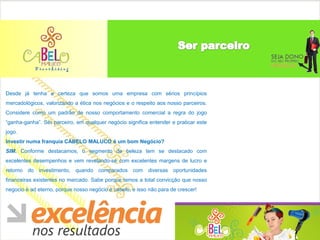 Desde já tenha a certeza que somos uma empresa com sérios princípios
mercadológicos, valorizando a ética nos negócios e o respeito aos nosso parceiros.
Considere como um padrão de nosso comportamento comercial a regra do jogo
“ganha-ganha”. Ser parceiro, em qualquer negócio significa entender e praticar este
jogo.
Investir numa franquia CABELO MALUCO é um bom Negócio?
SIM. Conforme destacamos, o segmento de beleza tem se destacado com
excelentes desempenhos e vem revelando-se com excelentes margens de lucro e
retorno do investimento, quando comparados com diversas oportunidades
financeiras existentes no mercado. Sabe porque temos a total convicção que nosso
negocio é ad eterno, porque nosso negócio é cabelo, e isso não para de crescer!
 