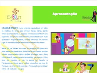 A CABELO MALUCO, é uma empresa especializada em todos
os modelos de cortes para diversas faixas etárias, dando
ênfase a cortes infantis. A proposta vem se destacando em seu
segmento, pois prioriza o atendimento personalizado com muita
qualidade e responsabilidade, sempre colocando em primeiro
lugar as necessidades paralelas dos clientes e franqueados.


Neste mix de opções de cortes a Franqueadora agrega em
suas prestações de serviços Buffet infantil com direitos a cortes
a todos os convidados mirins, desfiles de modas com a faixa
infanto juvenil, espaço para comemorações e encontros. Estes
itens são inseridos ou não no pacote da franquia. A
Franqueadora entende que o produto principal de sua rede de
Franquia é o corte infantil podendo o Franqueado comercializar
outros sub produtos e serviços.
 