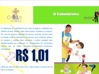 O cabeleireiro é o profissional que cuida da beleza e vitalidade dos
cabelos de seus clientes, sejam eles homens, mulheres ou crianças.
Por meio de escovas, aplicação de cremes, químicas, tinturas (caso
se deseje mudar a coloração) e da tesoura, para mantê-los sempre
no tamanho e estética ideal, buscando o melhor resultado para
agradar aqueles que o procuram. O    levantamento da Fecomercio
mostrou que    os   salões   de beleza movimentaram o expressivo




                    R$ 1,01
montante de




bilhão por mês em 2010. Num ano, o valor atingiu a incrível cifra de
R$ 12,12 bilhões.
 