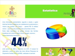 Uma informação surpreendente: segundo o estudo, o gasto
total das famílias brasileiras com cabeleireiros é praticamente o
mesmo que mantém com frango –           apenas R$ 10 milhões
menor –, que é um dos produtos mais consumidos no País.
Outro dado expressivo: os gastos mensais das famílias
brasileiras com corte de cabelo, tintura, lavagem, escova e
outros tratamentos cresceram




                44%
entre janeiro de 2002 e dezembro de 2010. O estudo foi
elaborado a partir de dados das duas últimas Pesquisas de
Orçamento Familiar (POF) do IBGE, realizadas no período.
 