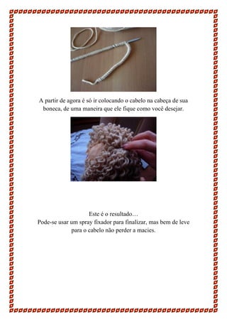 A partir de agora é só ir colocando o cabelo na cabeça de sua
boneca, de uma maneira que ele fique como você desejar.

Este é o resultado…
Pode-se usar um spray fixador para finalizar, mas bem de leve
para o cabelo não perder a macies.

 