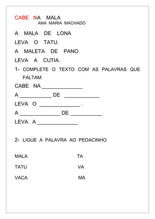 CABE NA MALA
ANA MARIA MACHADO
A MALA DE LONA
LEVA O TATU.
A MALETA DE PANO
LEVA A CUTIA.
1- COMPLETE O TEXTO COM AS PALAVRAS QUE
FALTAM:
CABE NA ______________
A ___________ DE ____________
LEVA O ______________ .
A ______________ DE ___________
LEVA A ______________
2- LIGUE A PALAVRA AO PEDACINHO
MALA TA
TATU VA
VACA MA
 