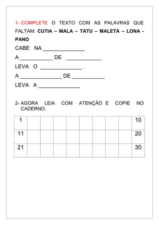 1- COMPLETE O TEXTO COM AS PALAVRAS QUE
FALTAM: CUTIA – MALA – TATU – MALETA – LONA -
PANO
CABE NA ______________
A ___________ DE ____________
LEVA O ______________ .
A ______________ DE ___________
LEVA A ______________
2- AGORA LEIA COM ATENÇÃO E COPIE NO
CADERNO.
1 10
11 20
21 30
 