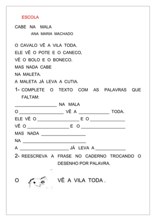 ESCOLA
CABE NA MALA
ANA MARIA MACHADO
O CAVALO VÊ A VILA TODA.
ELE VÊ O POTE E O CANECO,
VÊ O BOLO E O BONECO.
MAS NADA CABE
NA MALETA.
A MALETA JÁ LEVA A CUTIA.
1- COMPLETE O TEXTO COM AS PALAVRAS QUE
FALTAM:
__________________ NA MALA
O ___________________ VÊ A _____________ TODA.
ELE VÊ O __________________ E O _______________
VÊ O __________________ E O ___________________
MAS NADA ___________________
NA ___________________________
A _____________________ JÁ LEVA A _____________
2- REESCREVA A FRASE NO CADERNO TROCANDO O
DESENHO POR PALAVRA.
O VÊ A VILA TODA .
 