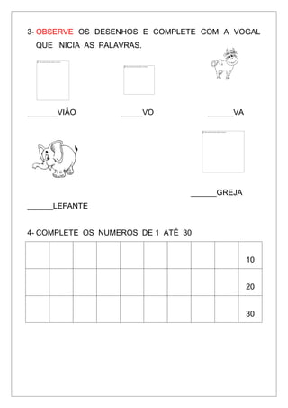 3- OBSERVE OS DESENHOS E COMPLETE COM A VOGAL
QUE INICIA AS PALAVRAS.
_______VIÂO _____VO ______VA
______GREJA
______LEFANTE
4- COMPLETE OS NUMEROS DE 1 ATÉ 30
10
20
30
 
