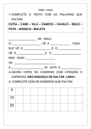 PARA CASA
1-COMPLETE O TEXTO COM AS PALAVRAS QUE
FALTAM:
CUTIA – CABE – VILA – CANECO – CAVALO – BOLO –
POTE – BONECO - MALETA
__________________ NA MALA
O ___________________ VÊ A _____________ TODA.
ELE VÊ O __________________ E O _______________
VÊ O __________________ E O ___________________
MAS NADA ___________________
NA ___________________________
A _____________________ JÁ LEVA A _____________.
2-AGORA COPIE NO CADERNO COM ATENÇÃO E
CAPRICHO. NÃO ESQUEÇA DE SALTAR LINHA !
3- COMPLETE COM OS NÚMEROS QUE FALTAM.
0
10
20
 