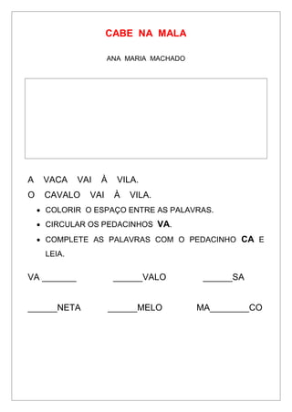 CABE NA MALA
ANA MARIA MACHADO
A VACA VAI À VILA.
O CAVALO VAI À VILA.
 COLORIR O ESPAÇO ENTRE AS PALAVRAS.
 CIRCULAR OS PEDACINHOS VA.
 COMPLETE AS PALAVRAS COM O PEDACINHO CA E
LEIA.
VA _______ ______VALO ______SA
______NETA ______MELO MA________CO
 
