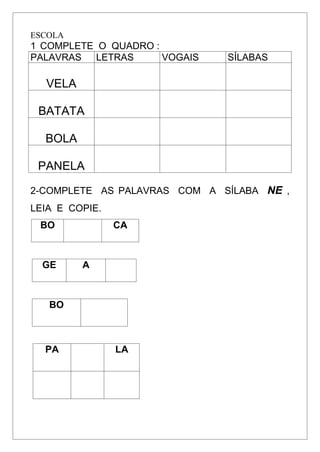 ESCOLA
1 COMPLETE O QUADRO :
PALAVRAS LETRAS VOGAIS SÍLABAS
VELA
BATATA
BOLA
PANELA
2-COMPLETE AS PALAVRAS COM A SÍLABA NE ,
LEIA E COPIE.
BO CA
GE A
BO
PA LA
 