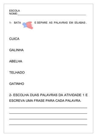 ESCOLA
NOME:_______________________________________________
1- BATA E SEPARE AS PALAVRAS EM SÍLABAS .
CUICA
GALINHA
ABELHA
TELHADO
GATINHO
2- ESCOLHA DUAS PALAVRAS DA ATIVIDADE 1 E
ESCREVA UMA FRASE PARA CADA PALAVRA.
___________________________________________
___________________________________________
___________________________________________
___________________________________________
 
