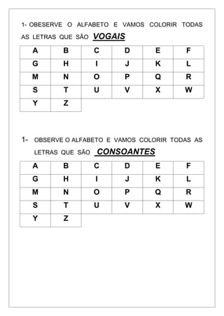 1- OBESERVE O ALFABETO E VAMOS COLORIR TODAS
AS LETRAS QUE SÃO VOGAIS
A B C D E F
G H I J K L
M N O P Q R
S T U V X W
Y Z
1- OBSERVE O ALFABETO E VAMOS COLORIR TODAS AS
LETRAS QUE SÃO CONSOANTES
A B C D E F
G H I J K L
M N O P Q R
S T U V X W
Y Z
 