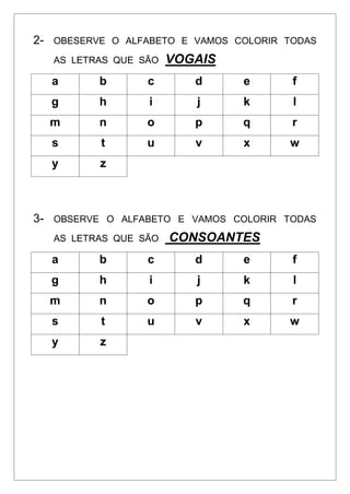 2- OBESERVE O ALFABETO E VAMOS COLORIR TODAS
AS LETRAS QUE SÃO VOGAIS
a b c d e f
g h i j k l
m n o p q r
s t u v x w
y z
3- OBSERVE O ALFABETO E VAMOS COLORIR TODAS
AS LETRAS QUE SÃO CONSOANTES
a b c d e f
g h i j k l
m n o p q r
s t u v x w
y z
 