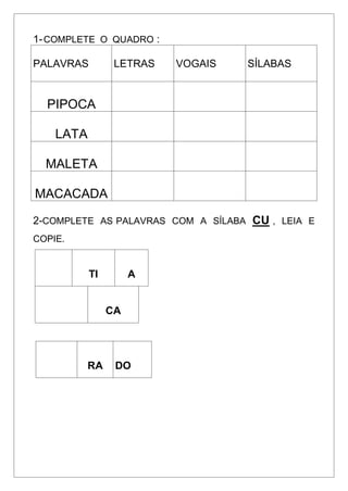 1-COMPLETE O QUADRO :
PALAVRAS LETRAS VOGAIS SÍLABAS
PIPOCA
LATA
MALETA
MACACADA
2-COMPLETE AS PALAVRAS COM A SÍLABA CU , LEIA E
COPIE.
TI A
CA
RA DO
 