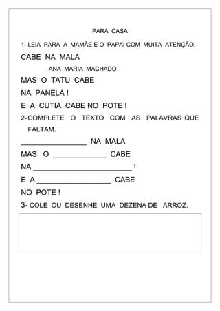PARA CASA
1- LEIA PARA A MAMÃE E O PAPAI COM MUITA ATENÇÃO.
CABE NA MALA
ANA MARIA MACHADO
MAS O TATU CABE
NA PANELA !
E A CUTIA CABE NO POTE !
2- COMPLETE O TEXTO COM AS PALAVRAS QUE
FALTAM.
________________ NA MALA
MAS O _____________ CABE
NA ________________________ !
E A __________________ CABE
NO POTE !
3- COLE OU DESENHE UMA DEZENA DE ARROZ.
 