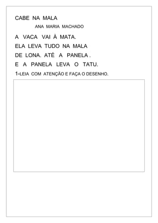 CABE NA MALA
ANA MARIA MACHADO
A VACA VAI À MATA.
ELA LEVA TUDO NA MALA
DE LONA. ATÉ A PANELA .
E A PANELA LEVA O TATU.
1-LEIA COM ATENÇÃO E FAÇA O DESENHO.
 