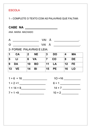 ESCOLA
1 – COMPLETE O TEXTO COM AS PALAVRAS QUE FALTAM:
CABE NA ___________________
ANA MARIA MACHADO
A _________________ VAI À ________________.
O _________________ VAI À _________________.
2- FORME PALAVRAS E LEIA:
1 CA 2 NE 3 DO 4 MA
5 LI 6 VA 7 CO 8 DE
9 DA 10 BO 11 LA 12 FE
13 VE 14 BI 15 PE 16 LO
1 + 6 + 16 ________________ 1O +16 ___________
1 + 2 +1 _________________ 6 + 1 _____________
1 + 14 + 8________________ 14 + 7 ____________
7 + 1 +9 ________________ 10 + 2 ___________
 