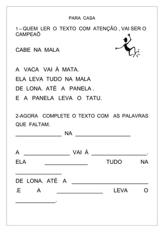 PARA CASA
1 – QUEM LER O TEXTO COM ATENÇÃO , VAI SER O
CAMPEAÕ
CABE NA MALA
A VACA VAI À MATA.
ELA LEVA TUDO NA MALA
DE LONA. ATÉ A PANELA .
E A PANELA LEVA O TATU.
2-AGORA COMPLETE O TEXTO COM AS PALAVRAS
QUE FALTAM.
_______________ NA __________________
A _______________ VAI À __________________.
ELA ______________ TUDO NA
_______________
DE LONA. ATÉ A _________________________
.E A _______________ LEVA O
_____________.
 