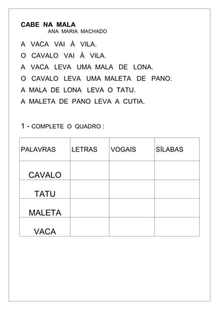CABE NA MALA
ANA MARIA MACHADO
A VACA VAI À VILA.
O CAVALO VAI À VILA.
A VACA LEVA UMA MALA DE LONA.
O CAVALO LEVA UMA MALETA DE PANO.
A MALA DE LONA LEVA O TATU.
A MALETA DE PANO LEVA A CUTIA.
1 - COMPLETE O QUADRO :
PALAVRAS LETRAS VOGAIS SÍLABAS
CAVALO
TATU
MALETA
VACA
 