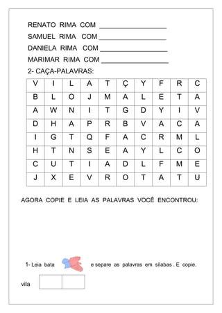 RENATO RIMA COM __________________
SAMUEL RIMA COM __________________
DANIELA RIMA COM __________________
MARIMAR RIMA COM __________________
2- CAÇA-PALAVRAS:
V I L A T Ç Y F R C
B L O J M A L E T A
A W N I T G D Y I V
D H A P R B V A C A
I G T Q F A C R M L
H T N S E A Y L C O
C U T I A D L F M E
J X E V R O T A T U
AGORA COPIE E LEIA AS PALAVRAS VOCÊ ENCONTROU:
1- Leia bata e separe as palavras em sílabas . E copie.
vila
 