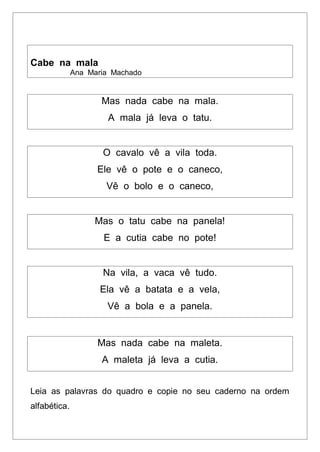Cabe na mala
Ana Maria Machado
Mas nada cabe na mala.
A mala já leva o tatu.
O cavalo vê a vila toda.
Ele vê o pote e o caneco,
Vê o bolo e o caneco,
Mas o tatu cabe na panela!
E a cutia cabe no pote!
Na vila, a vaca vê tudo.
Ela vê a batata e a vela,
Vê a bola e a panela.
Mas nada cabe na maleta.
A maleta já leva a cutia.
Leia as palavras do quadro e copie no seu caderno na ordem
alfabética.
 