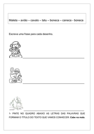 Maleta – avião – cavalo – tatu – boneca – caneca - boneca
Escreva uma frase para cada desenho.
__________________________________________________
__________________________________________________
_________________________________________________
1- PINTE NO QUADRO ABAIXO AS LETRAS DAS PALAVRAS QUE
FORMAM O TÍTULO DO TEXTO QUE VAMOS CONHECER: Cabe na mala.
 