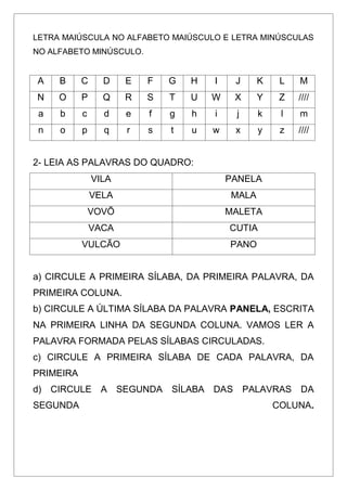 LETRA MAIÚSCULA NO ALFABETO MAIÚSCULO E LETRA MINÚSCULAS
NO ALFABETO MINÚSCULO.
A B C D E F G H I J K L M
N O P Q R S T U W X Y Z ////
a b c d e f g h i j k l m
n o p q r s t u w x y z ////
2- LEIA AS PALAVRAS DO QUADRO:
VILA PANELA
VELA MALA
VOVÕ MALETA
VACA CUTIA
VULCÃO PANO
a) CIRCULE A PRIMEIRA SÍLABA, DA PRIMEIRA PALAVRA, DA
PRIMEIRA COLUNA.
b) CIRCULE A ÚLTIMA SÍLABA DA PALAVRA PANELA, ESCRITA
NA PRIMEIRA LINHA DA SEGUNDA COLUNA. VAMOS LER A
PALAVRA FORMADA PELAS SÍLABAS CIRCULADAS.
c) CIRCULE A PRIMEIRA SÍLABA DE CADA PALAVRA, DA
PRIMEIRA
d) CIRCULE A SEGUNDA SÍLABA DAS PALAVRAS DA
SEGUNDA COLUNA.
 