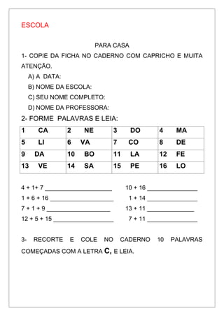 ESCOLA
PARA CASA
1- COPIE DA FICHA NO CADERNO COM CAPRICHO E MUITA
ATENÇÃO.
A) A DATA:
B) NOME DA ESCOLA:
C) SEU NOME COMPLETO:
D) NOME DA PROFESSORA:
2- FORME PALAVRAS E LEIA:
1 CA 2 NE 3 DO 4 MA
5 LI 6 VA 7 CO 8 DE
9 DA 10 BO 11 LA 12 FE
13 VE 14 SA 15 PE 16 LO
4 + 1+ 7 ____________________ 10 + 16 _______________
1 + 6 + 16 ___________________ 1 + 14 _______________
7 + 1 + 9 ___________________ 13 + 11 ______________
12 + 5 + 15 __________________ 7 + 11 _______________
3- RECORTE E COLE NO CADERNO 10 PALAVRAS
COMEÇADAS COM A LETRA C, E LEIA.
 