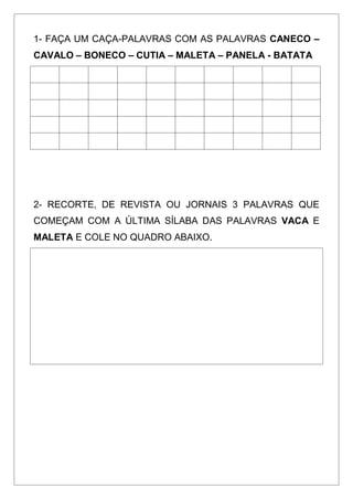 1- FAÇA UM CAÇA-PALAVRAS COM AS PALAVRAS CANECO –
CAVALO – BONECO – CUTIA – MALETA – PANELA - BATATA
2- RECORTE, DE REVISTA OU JORNAIS 3 PALAVRAS QUE
COMEÇAM COM A ÚLTIMA SÍLABA DAS PALAVRAS VACA E
MALETA E COLE NO QUADRO ABAIXO.
 