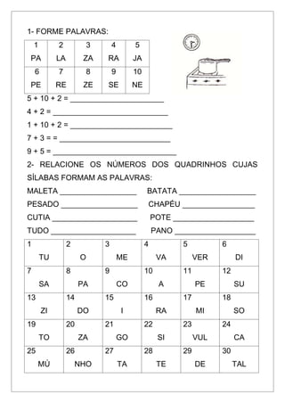 1- FORME PALAVRAS:
1
PA
2
LA
3
ZA
4
RA
5
JA
6
PE
7
RE
8
ZE
9
SE
10
NE
5 + 10 + 2 = ______________________
4 + 2 = ___________________________
1 + 10 + 2 = ________________________
7 + 3 = = __________________________
9 + 5 = _____________________________
2- RELACIONE OS NÚMEROS DOS QUADRINHOS CUJAS
SÍLABAS FORMAM AS PALAVRAS:
MALETA __________________ BATATA __________________
PESADO __________________ CHAPÉU _________________
CUTIA ____________________ POTE ___________________
TUDO ____________________ PANO ___________________
1
TU
2
O
3
ME
4
VA
5
VER
6
DI
7
SA
8
PA
9
CO
10
A
11
PE
12
SU
13
ZI
14
DO
15
I
16
RA
17
MI
18
SO
19
TO
20
ZA
21
GO
22
SI
23
VUL
24
CA
25
MÚ
26
NHO
27
TA
28
TE
29
DE
30
TAL
 