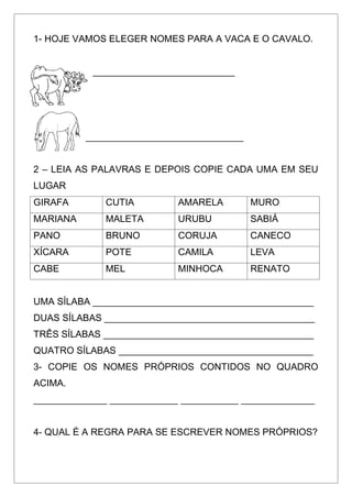 1- HOJE VAMOS ELEGER NOMES PARA A VACA E O CAVALO.
___________________________
______________________________
2 – LEIA AS PALAVRAS E DEPOIS COPIE CADA UMA EM SEU
LUGAR
GIRAFA CUTIA AMARELA MURO
MARIANA MALETA URUBU SABIÁ
PANO BRUNO CORUJA CANECO
XÍCARA POTE CAMILA LEVA
CABE MEL MINHOCA RENATO
UMA SÍLABA __________________________________________
DUAS SÍLABAS ________________________________________
TRÊS SÍLABAS ________________________________________
QUATRO SÍLABAS _____________________________________
3- COPIE OS NOMES PRÓPRIOS CONTIDOS NO QUADRO
ACIMA.
______________ _____________ ___________ ______________
4- QUAL É A REGRA PARA SE ESCREVER NOMES PRÓPRIOS?
 