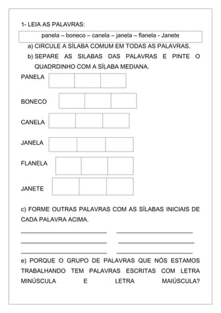1- LEIA AS PALAVRAS:
panela – boneco – canela – janela – flanela - Janete
a) CIRCULE A SÍLABA COMUM EM TODAS AS PALAVRAS.
b) SEPARE AS SILABAS DAS PALAVRAS E PINTE O
QUADRDINHO COM A SÍLABA MEDIANA.
PANELA
BONECO
CANELA
JANELA
FLANELA
JANETE
c) FORME OUTRAS PALAVRAS COM AS SÍLABAS INICIAIS DE
CADA PALAVRA ACIMA.
__________________________ _______________________
__________________________ _______________________
__________________________ _______________________
e) PORQUE O GRUPO DE PALAVRAS QUE NÓS ESTAMOS
TRABALHANDO TEM PALAVRAS ESCRITAS COM LETRA
MINÚSCULA E LETRA MAIÚSCULA?
 