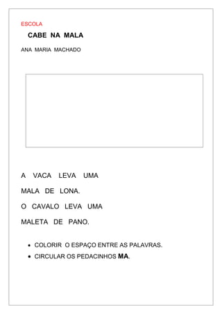 ESCOLA
CABE NA MALA
ANA MARIA MACHADO
A VACA LEVA UMA
MALA DE LONA.
O CAVALO LEVA UMA
MALETA DE PANO.
 COLORIR O ESPAÇO ENTRE AS PALAVRAS.
 CIRCULAR OS PEDACINHOS MA.
 