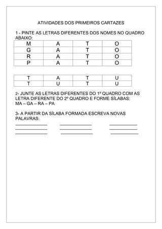 ATIVIDADES DOS PRIMEIROS CARTAZES
1 - PINTE AS LETRAS DIFERENTES DOS NOMES NO QUADRO
ABAIXO:
M A T O
G A T O
R A T O
P A T O
T A T U
T U T U
2- JUNTE AS LETRAS DIFERENTES DO 1º QUADRO COM AS
LETRA DIFERENTE DO 2º QUADRO E FORME SÍLABAS:
MA – GA – RA – PA
3- A PARTIR DA SÍLABA FORMADA ESCREVA NOVAS
PALAVRAS:
_______________ _______________ _____________
_______________ _______________ _____________
_______________ _______________ _____________
 