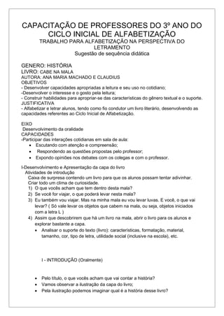 CAPACITAÇÃO DE PROFESSORES DO 3º ANO DO
CICLO INICIAL DE ALFABETIZAÇÃO
TRABALHO PARA ALFABETIZAÇÃO NA PERSPECTIVA DO
LETRAMENTO
Sugestão de sequência didática
GENERO: HISTÓRIA
LIVRO: CABE NA MALA
AUTORA: ANA MARIA MACHADO E CLAUDIUS
OBJETIVOS
- Desenvolver capacidades apropriadas a leitura e seu uso no cotidiano;
-Desenvolver o interesse e o gosto pela leitura;
- Construir habilidades para apropriar-se das características do gênero textual e o suporte.
JUSTIFICATIVA
- Alfabetizar e letrar alunos, tendo como fio condutor um livro literário, desenvolvendo as
capacidades referentes ao Ciclo Inicial de Alfabetização.
EIXO
Desenvolvimento da oralidade
CAPACIDADES
-Participar das interações cotidianas em sala de aula:
 Escutando com atenção e compreensão;
 Respondendo as questões propostas pelo professor;
 Expondo opiniões nos debates com os colegas e com o professor.
I-Desenvolvimento e Apresentação da capa do livro
Atividades de introdução
Caixa de surpresa contendo um livro para que os alunos possam tentar adivinhar.
Criar todo um clima de curiosidade.
1) O que vocês acham que tem dentro desta mala?
2) Se você for viajar, o que poderá levar nesta mala?
3) Eu também vou viajar. Mas na minha mala eu vou levar luvas. E você, o que vai
levar? ( Só vale levar os objetos que cabem na mala, ou seja, objetos iniciados
com a letra L )
4) Assim que descobrirem que há um livro na mala, abrir o livro para os alunos e
explorar bastante a capa.
 Analisar o suporte do texto (livro): características, formatação, material,
tamanho, cor, tipo de letra, utilidade social (inclusive na escola), etc.
I - INTRODUÇÃO (Oralmente)
 Pelo título, o que vocês acham que vai contar a história?
 Vamos observar a ilustração da capa do livro;
 Pela ilustração podemos imaginar qual é a história desse livro?
 
