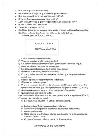  Que tipo de gênero textual é esse?
 De acordo com a capa de que fala este gênero textual?
 Que animais você acha que aparecem na história?
 Onde você acha que acontece essa história?
 Além das ilustrações, o que você pode observar na capa do livro?
 Qual o nome da autora do livro?
 Vamos ler o nome da história?
 Identificar (todos ou um aluno de cada vez) a primeira e última palavra do título;
 Identificar as letras do alfabeto nas palavras do título do livro.
II- APRESENTAÇÃO DO CARTAZ
A VACA VAI A VILA.
O CAVALO VAI A VILA.
a) Cole o primeiro cartaz no quadro;
b) Vejamos o cartaz, vocês conseguem ler?
c) Ler para os alunos identificando cada palavra com o dedo ou régua;
d) Pedir para lerem junto com os professores;
e) Levá-los a perceberem que há 2 frases neste cartaz;
f) Identificar cada frase junto com os alunos;
g) Contar quantas palavras tem no texto e também quantas palavras há em
cada frase;
h) Mostrar a pontuação (como termina cada frase);
i) Observar as palavras iguais;
j) Propor a contagem do número de letras que contém cada palavra. Mostrar
que existem palavras que são representadas por poucas letras ( O, A, VAI);
k) Quais palavras tem o mesmo número de letras? E de sílabas?
l) Quais animais aparecem no texto?
m) Quem sabe mostrar onde está escrito a palavra VACA e a palavra CAVALO;
n) Aonde vão o cavalo e a vaca?
III- ENTREGA DO TEXTO ( Cartaz) para cada aluno.
a) Leitura pela professora apontando as palavras.
b) As crianças acompanham apontando as palavras na sua folha.
c) Leitura pelos grupos.
d) Caça-palavra oral. Peça aos alunos para localizar no texto as palavras:
VACA – CAVALO – VAI
e) Conte o número de palavras, espaços, frases e letras.
ATIVIDADES DE SISTEMATIZAR
 
