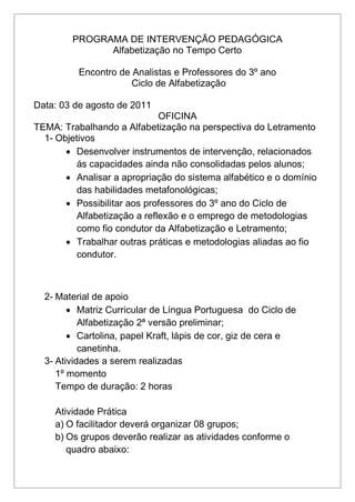 PROGRAMA DE INTERVENÇÃO PEDAGÓGICA
Alfabetização no Tempo Certo
Encontro de Analistas e Professores do 3º ano
Ciclo de Alfabetização
Data: 03 de agosto de 2011
OFICINA
TEMA: Trabalhando a Alfabetização na perspectiva do Letramento
1- Objetivos
 Desenvolver instrumentos de intervenção, relacionados
ás capacidades ainda não consolidadas pelos alunos;
 Analisar a apropriação do sistema alfabético e o domínio
das habilidades metafonológicas;
 Possibilitar aos professores do 3º ano do Ciclo de
Alfabetização a reflexão e o emprego de metodologias
como fio condutor da Alfabetização e Letramento;
 Trabalhar outras práticas e metodologias aliadas ao fio
condutor.
2- Material de apoio
 Matriz Curricular de Língua Portuguesa do Ciclo de
Alfabetização 2ª versão preliminar;
 Cartolina, papel Kraft, lápis de cor, giz de cera e
canetinha.
3- Atividades a serem realizadas
1º momento
Tempo de duração: 2 horas
Atividade Prática
a) O facilitador deverá organizar 08 grupos;
b) Os grupos deverão realizar as atividades conforme o
quadro abaixo:
 