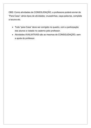 OBS: Como atividades de CONSOLIDAÇÃO, a professora poderá enviar de
“Para Casa” vários tipos de atividades: cruzadinhas, caça-palavras, complete
a lacuna etc.
 Todo “para Casa” deve ser corrigido no quadro, com a participação
dos alunos e vistado no caderno pelo professor.
 Atividades AVALIATIVAS são as mesmas de CONSOLIDAÇÃO, sem
a ajuda do professor.
 