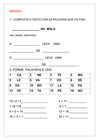 ESCOLA
1 – COMPLETE O TEXTO COM AS PALAVRAS QUE FALTAM:
________________ NA MALA
ANA MARIA MACHADO
A _______________ LEVA UMA
_______________ DE ________________.
O __________________ LEVA UMA
__________________ DE __________________.
2- FORME PALAVRAS E LEIA:
1 CA 2 NE 3 TE 4 MA
5 LE 6 VA 7 CO 8 DE
9 DA 10 BO 11 LA 12 PA
13 VE 14 TA 15 PE 16 NO
10 +2 +1________________ 4 + 11 ___________
1 +6 +16 ______________ 6 + 1 ____________
4 + 5 + 14 ______________ 12 + 16 ___________
15 + 3 + 1 ______________ 10 + 11 ___________
 