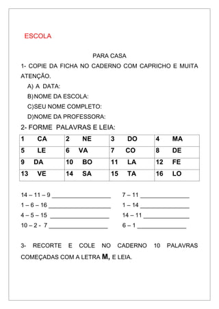ESCOLA
PARA CASA
1- COPIE DA FICHA NO CADERNO COM CAPRICHO E MUITA
ATENÇÃO.
A) A DATA:
B)NOME DA ESCOLA:
C)SEU NOME COMPLETO:
D)NOME DA PROFESSORA:
2- FORME PALAVRAS E LEIA:
1 CA 2 NE 3 DO 4 MA
5 LE 6 VA 7 CO 8 DE
9 DA 10 BO 11 LA 12 FE
13 VE 14 SA 15 TA 16 LO
14 – 11 – 9 __________________ 7 – 11 _______________
1 – 6 – 16 ___________________ 1 – 14 _______________
4 – 5 – 15 __________________ 14 – 11 ______________
10 – 2 - 7 __________________ 6 – 1 _______________
3- RECORTE E COLE NO CADERNO 10 PALAVRAS
COMEÇADAS COM A LETRA M, E LEIA.
 