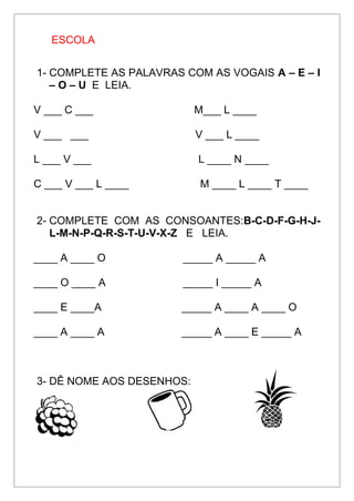 ESCOLA
1- COMPLETE AS PALAVRAS COM AS VOGAIS A – E – I
– O – U E LEIA.
V ___ C ___ M___ L ____
V ___ ___ V ___ L ____
L ___ V ___ L ____ N ____
C ___ V ___ L ____ M ____ L ____ T ____
2- COMPLETE COM AS CONSOANTES:B-C-D-F-G-H-J-
L-M-N-P-Q-R-S-T-U-V-X-Z E LEIA.
____ A ____ O _____ A _____ A
____ O ____ A _____ I _____ A
____ E ____A _____ A ____ A ____ O
____ A ____ A _____ A ____ E _____ A
3- DÊ NOME AOS DESENHOS:
 