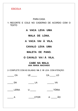 ESCOLA
PARA CASA
1- RECORTE E COLE NO CADERNO DE ACORDO COM O
TEXTO
A VACA LEVA UMA
MALA DE LONA.
A VACA VAI À VILA.
CAVALO LEVA UMA
MALETA DE PANO.
O CAVALO VA I À VILA.
CABE NA MALA
ANA MARIA MACHADO
2- COMPLETE COM AS SILABAS VA E VI LEIA COM ATENÇÃO:
_____ CA LE _____ CA _____ LO
_____ DA _____ LA ______ VA
_____ LERIA U _____ _____ TÓRIA
_____ A _____CTOR A _____ ÃO
 
