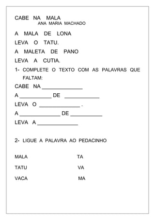 CABE NA MALA
ANA MARIA MACHADO
A MALA DE LONA
LEVA O TATU.
A MALETA DE PANO
LEVA A CUTIA.
1- COMPLETE O TEXTO COM AS PALAVRAS QUE
FALTAM:
CABE NA ______________
A ___________ DE ____________
LEVA O ______________ .
A ______________ DE ___________
LEVA A ______________
2- LIGUE A PALAVRA AO PEDACINHO
MALA TA
TATU VA
VACA MA
 