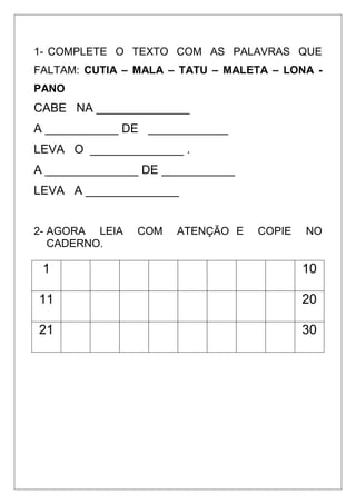 1- COMPLETE O TEXTO COM AS PALAVRAS QUE
FALTAM: CUTIA – MALA – TATU – MALETA – LONA -
PANO
CABE NA ______________
A ___________ DE ____________
LEVA O ______________ .
A ______________ DE ___________
LEVA A ______________
2- AGORA LEIA COM ATENÇÃO E COPIE NO
CADERNO.
1 10
11 20
21 30
 