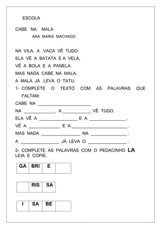 ESCOLA
CABE NA MALA
ANA MARIA MACHADO
NA VILA, A VACA VÊ TUDO.
ELA VÊ A BATATA E A VELA,
VÊ A BOLA E A PANELA.
MAS NADA CABE NA MALA.
A MALA JÁ LEVA O TATU.
1- COMPLETE O TEXTO COM AS PALAVRAS QUE
FALTAM:
CABE NA ______________________
NA _____________, A ____________ VÊ TUDO.
ELA VÊ A ________________ E A _______________ ,
VÊ A _____________ E A _______________________ .
MAS NADA ________________ NA _______________ .
A ________________ JÁ LEVA O ________________ .
2- COMPLETE AS PALAVRAS COM O PEDACINHO LA
LEIA E COPIE.
GA BRI E
RIS SA
I SA BE
 