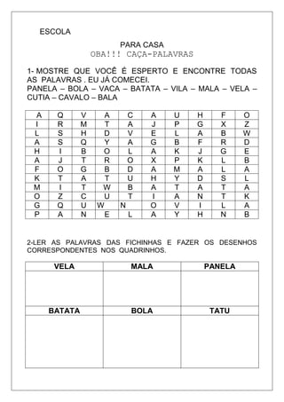 ESCOLA
PARA CASA
OBA!!! CAÇA-PALAVRAS
1- MOSTRE QUE VOCÊ É ESPERTO E ENCONTRE TODAS
AS PALAVRAS . EU JÁ COMECEI.
PANELA – BOLA – VACA – BATATA – VILA – MALA – VELA –
CUTIA – CAVALO – BALA
A Q V A C A U H F O
I R M T A J P G X Z
L S H D V E L A B W
A S Q Y A G B F R D
H I B O L A K J G E
A J T R O X P K L B
F O G B D A M A L A
K T A T U H Y D S L
M I T W B A T A T A
O Z C U T I A N T K
G Q U W N O V I L A
P A N E L A Y H N B
2-LER AS PALAVRAS DAS FICHINHAS E FAZER OS DESENHOS
CORRESPONDENTES NOS QUADRINHOS.
VELA MALA PANELA
BATATA BOLA TATU
 
