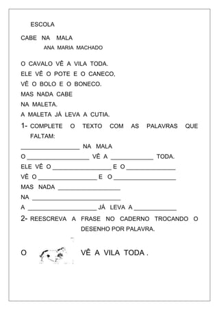 ESCOLA
CABE NA MALA
ANA MARIA MACHADO
O CAVALO VÊ A VILA TODA.
ELE VÊ O POTE E O CANECO,
VÊ O BOLO E O BONECO.
MAS NADA CABE
NA MALETA.
A MALETA JÁ LEVA A CUTIA.
1- COMPLETE O TEXTO COM AS PALAVRAS QUE
FALTAM:
__________________ NA MALA
O ___________________ VÊ A _____________ TODA.
ELE VÊ O __________________ E O _______________
VÊ O __________________ E O ___________________
MAS NADA ___________________
NA ___________________________
A _____________________ JÁ LEVA A _____________
2- REESCREVA A FRASE NO CADERNO TROCANDO O
DESENHO POR PALAVRA.
O VÊ A VILA TODA .
 