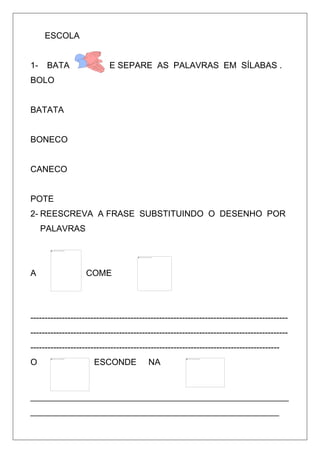 ESCOLA
1- BATA E SEPARE AS PALAVRAS EM SÍLABAS .
BOLO
BATATA
BONECO
CANECO
POTE
2- REESCREVA A FRASE SUBSTITUINDO O DESENHO POR
PALAVRAS
A COME
------------------------------------------------------------------------------------------
------------------------------------------------------------------------------------------
---------------------------------------------------------------------------------------
O ESCONDE NA
______________________________________________________
____________________________________________________
 