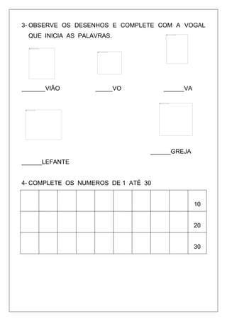 3- OBSERVE OS DESENHOS E COMPLETE COM A VOGAL
QUE INICIA AS PALAVRAS.
_______VIÂO _____VO ______VA
______GREJA
______LEFANTE
4- COMPLETE OS NUMEROS DE 1 ATÉ 30
10
20
30
 